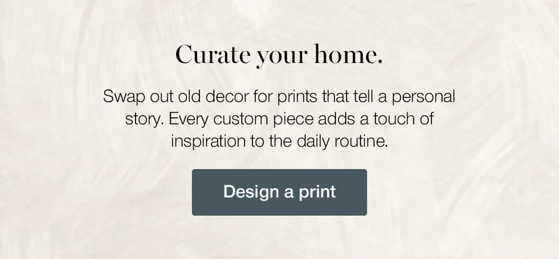 Curate your home. Swap out old decor for prints that tell a personal story. Every custom piece adds a touch of inspiration to the daily routine.