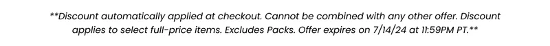 **Discount automatically applied at checkout. Cannot be combined with any other offer. Discount applies to select full-price items. Excludes packs. Offer expire on 7/14/24 at 11:59 PM PT.**