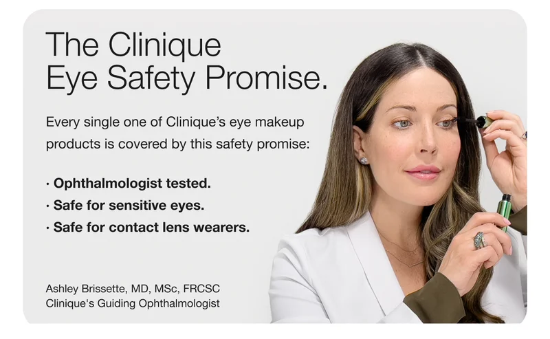The Clinique Eye Safety Promise. | Every single one of Clinique’s eye makeup products is covered by this safety promise: | Ophthalmologist tested. | Safe for sensitive eyes. | Safe for contact lens wearers. | Ashley Brissette, MD, MSc, FRCSC Clinique’s Guiding Ophthalmologist