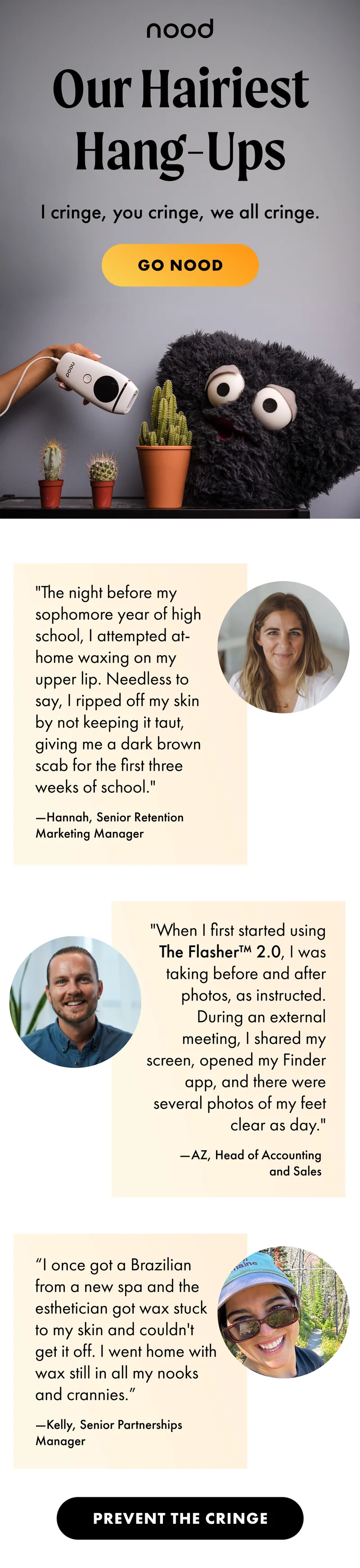 H1: Our Hairiest Hang-Ups S1: I cringe, you cringe, we all cringe. CTA1: GO NOOD "The night before my sophomore year of high school, I attempted at-home waxing on my upper lip. Needless to say, I ripped off my skin by not keeping it taut, giving me a dark brown scab for the first three weeks of school." —Hannah, Senior Retention Marketing Manager "When I first started using The Flasher™ 2.0, I was taking before and after photos, as instructed. During an external meeting, I shared my screen, opened my Finder app, and there were several photos of my feet clear as day." —AZ, Head of Accounting and Sales “I once got a Brazilian from a new spa and the esthetician got wax stuck to my skin and couldn't get it off. I went home with wax still in all my nooks and crannies.” —Kelly, Senior Partnerships Manager CTA2: PREVENT THE CRINGE