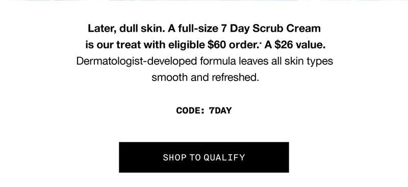 Later, dull skin. A full-size 7 Day Scrub Cream is our treat with eligible $60 order.* A $26 value. Dermatologist-developed formula leaves all skin types smooth and refreshed. CODE: discount code | SHOP TO QUALIFY