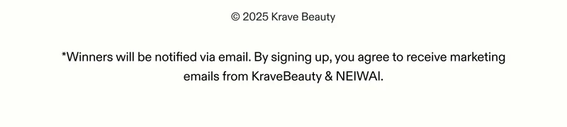 © 2025 Krave Beauty, LLC. All Rights Reserved.  *Winners will be notified via email. By signing up, you agree to receive marketing emails from KraveBeauty & NEIWAI.