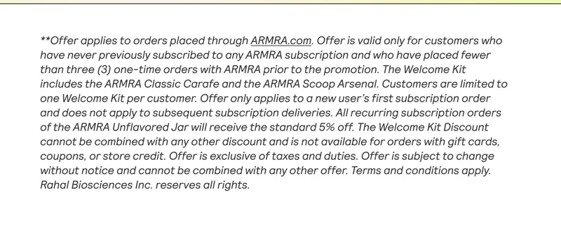 **Offer applies to orders placed through ARMRA.com. Offer is valid only for customers who have never previously subscribed to any ARMRA subscription and who have placed fewer than three (3) one-time orders with ARMRA prior to the promotion. The Welcome Kit includes the ARMRA Classic Carafe and the ARMRA Scoop Arsenal. Customers are limited to one Welcome Kit per customer. Offer only applies to a new user's first subscription order and does not apply to subsequent subscription deliveries. All recurring subscription orders of the ARMRA Unflavored Jar will receive the standard 5% off. The Welcome Kit Discount cannot be combined with any other discount and is not available for orders with gift cards, coupons, or store credit. Offer is exclusive of taxes and duties. Offer is subject to change without notice and cannot be combined with any other offer. Terms and conditions apply. Rahal Biosciences Inc. reserves all rights.