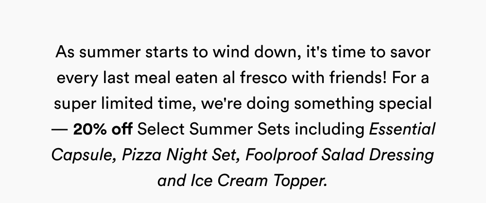 As summer starts to wind down, it's time to savor every last meal eaten al fresco with friends! For a super limited time, we're doing something special — 20% off Select Summer Sets including Essential Capsule, Pizza Night Set, Foolproof Salad Dressing and Ice Cream Topper.