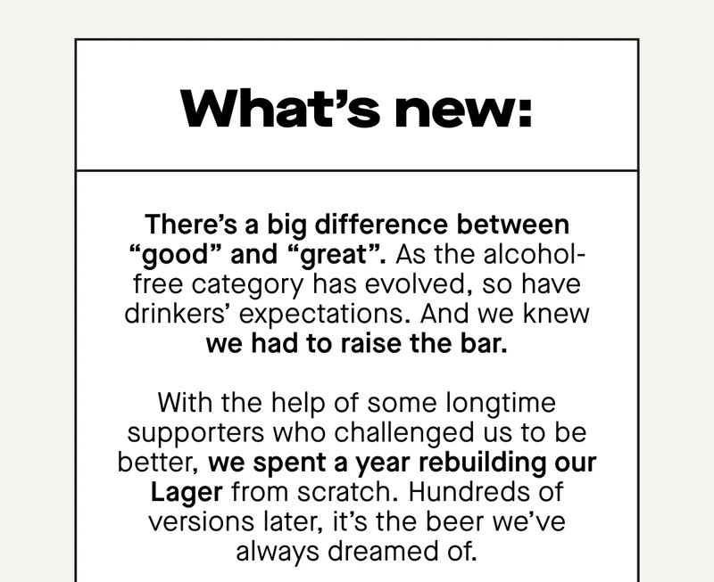 What's new: There’s a big difference between “good” and “great”. As the alcohol-free category has evolved, so have drinkers’ expectations. And we knew we had to raise the bar.  With the help of some longtime supporters who challenged us to be better, we spent a year rebuilding our Lager from scratch. Hundreds of versions later, it’s the beer we’ve always dreamed of.
