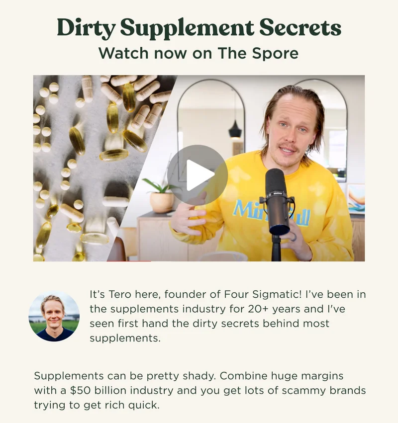 Dirty Supplement Secrets - Watch now on The Spore - It's Tero here, founder of Four Sigmatic! I've been in the supplements industry for 20+ years and I've seen first hand the dirty secrets behind most supplements. Supplements can be pretty shady. Combine huge margins with a $50 billion industry and you get lots of scammy brands trying to get rich quick.