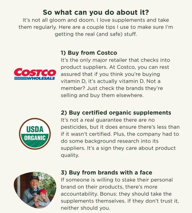 So what can you do about it? It’s not all gloom and doom. I love supplements and take them regularly. Here are a couple tips I use to make sure I’m getting the real (and safe) stuff. 1) Buy from Costco It’s the only major retailer that checks into product suppliers. At Costco, you can rest assured that if you think you’re buying vitamin D, it’s actually vitamin D. Not a member? Just check the brands they’re selling and buy them elsewhere. 2) Buy certified organic supplements It’s not a real guarantee there are no pesticides, but it does ensure there’s less than if it wasn’t certified. Plus, the company had to do some background research into its suppliers. It’s a sign they care about product quality. 3) Buy from brands with a face If someone is willing to stake their personal brand on their products, there’s more accountability. Bonus: they should take the supplements themselves. If they don’t trust it, neither should you.