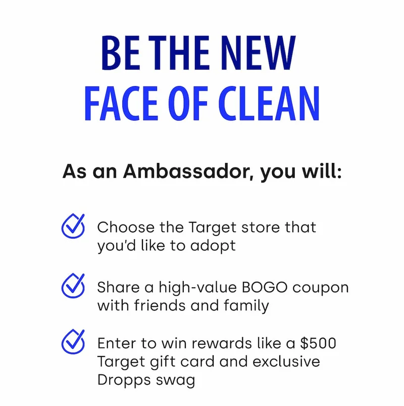 BE THE NEW FACE OF CLEAN | As an Ambassador, you will: Choose the Target store that you'd like to adopt, share a high-value BOGO coupon with friends and family, enter to win rewards like a $500 Target gift card and exclusive Dropps swag.
