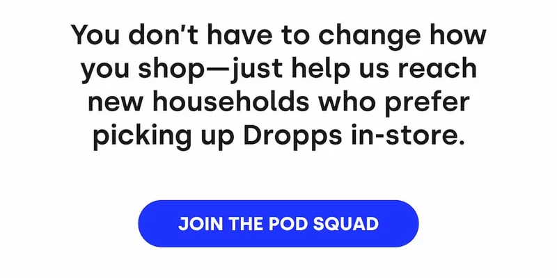 You don't have to change how you shop - just help us reach new households who prefer picking up Dropps in-store. [JOIN THE POD SQUAD]