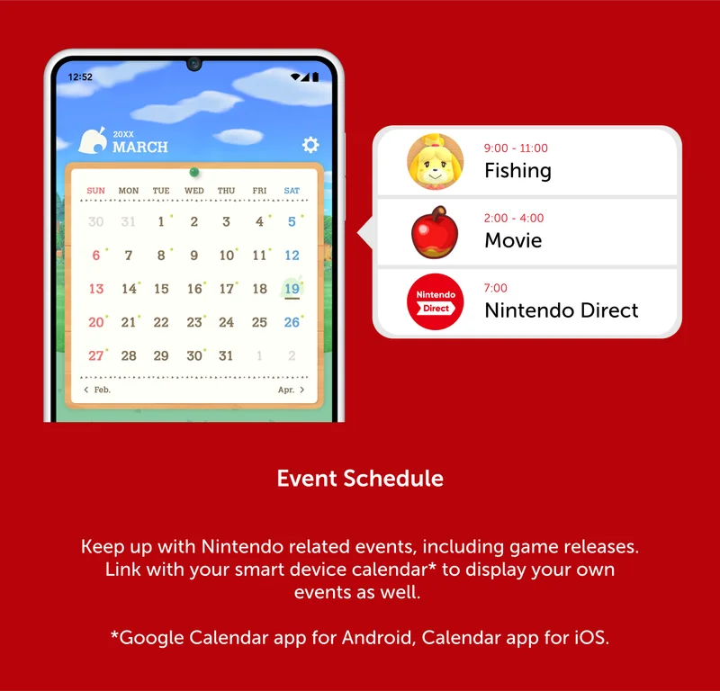 Event Schedule. Keep up with Nintendo related events, including game releases. Link with your smart device calendar* to display your own events as well. *Google Calendar app for Android, Calendar app for iOS.