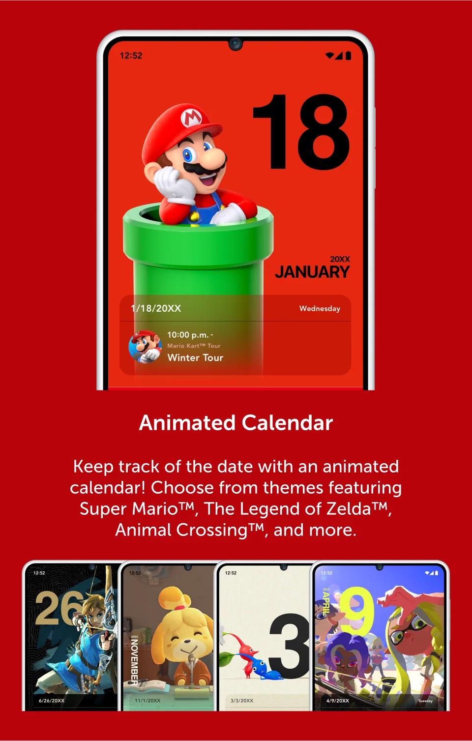 Animated Calendar. Keep track of the date with an animated calendar! Choose from themes featuring Super Mario, The Legend of Zelda, Animal Crossing, and more.
