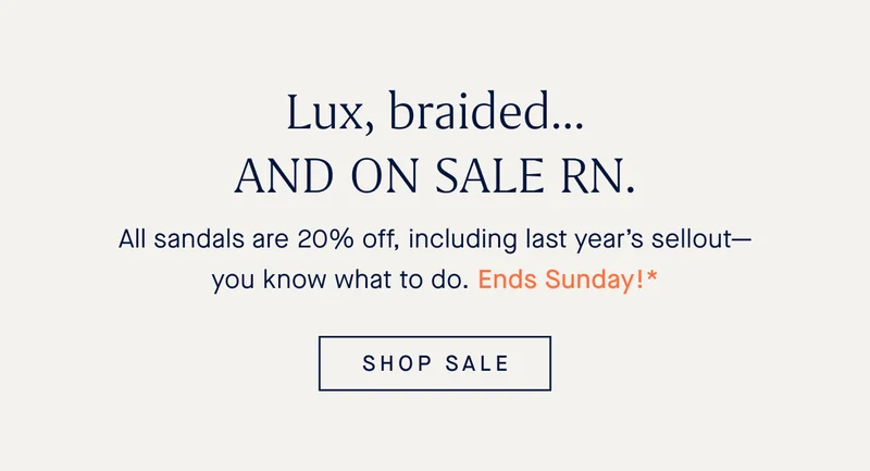 Lux, braided…AND ON SALE RN. All sandals are 20% off, including last year’s sellout—you know what to do. Ends Sunday!* SHOP SALE