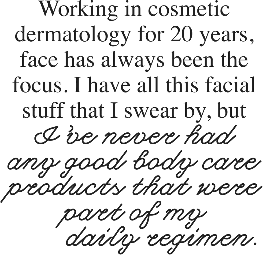 Working in cosmetic dermatology for 20 years, face has always been the focus. I have all this facial stuff that I swear by, but I’ve never had any good body care products that were part of my daily regimen.