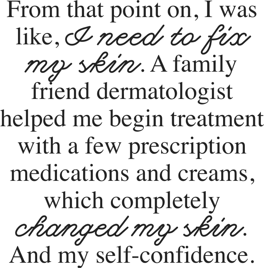 From that point on, I was like, I need to fix my skin. A family friend dermatologist helped me begin treatment with a few prescription medications and creams, which completely changed my skin. And my self-confidence.