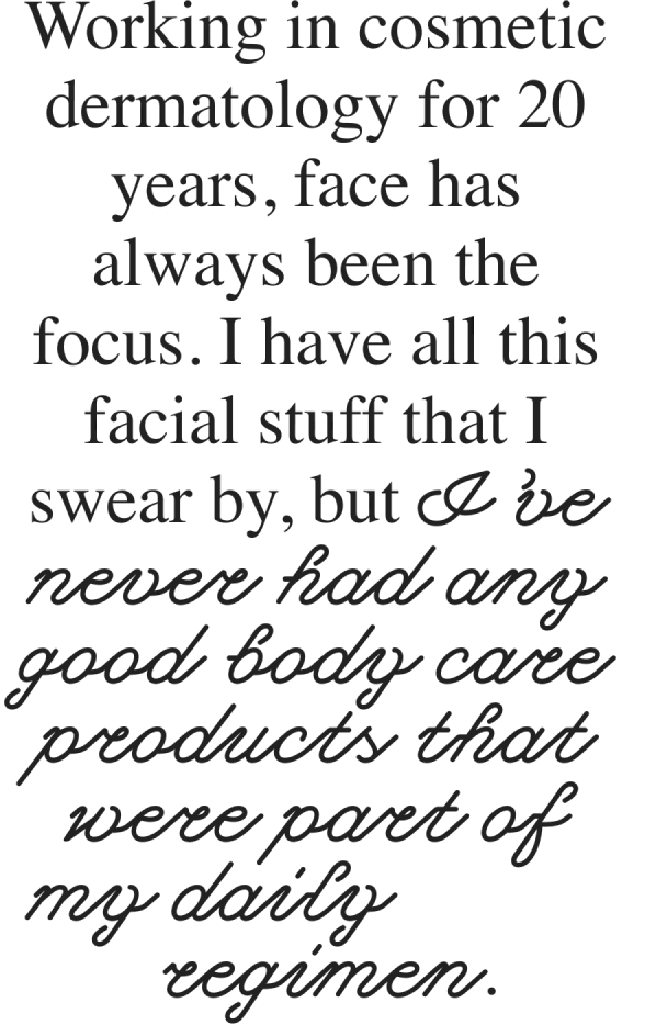 Working in cosmetic dermatology for 20 years, face has always been the focus. I have all this facial stuff that I swear by, but I’ve never had any good body care products that were part of my daily regimen.