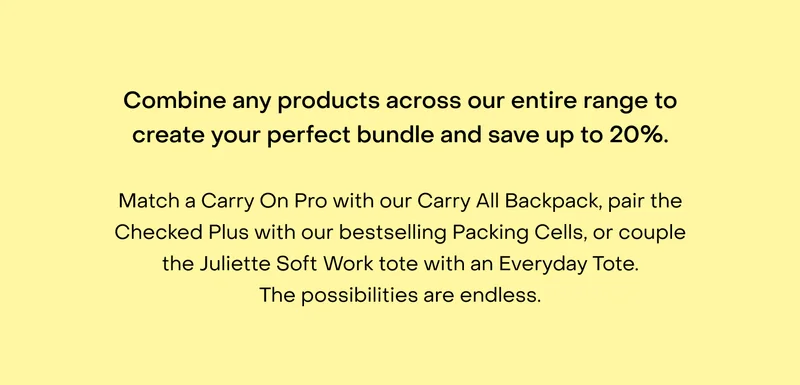Combine any products across our entire range to create your perfect bundle and save up to $200. Match a Carry On Pro with our Carry All Backpack, pair the Checked Plus with our bestselling Packing Cells, or couple the Juliette Soft Work tote with an Everyday Tote. The possibilities are endless.