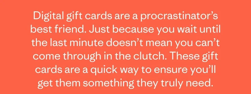 Digital gift cards are a procrastinator’s best friend. Just because you wait until the last minute doesn’t mean you can’t come through in the clutch. These gift cards are a quick way to ensure you’ll get them something they truly need.