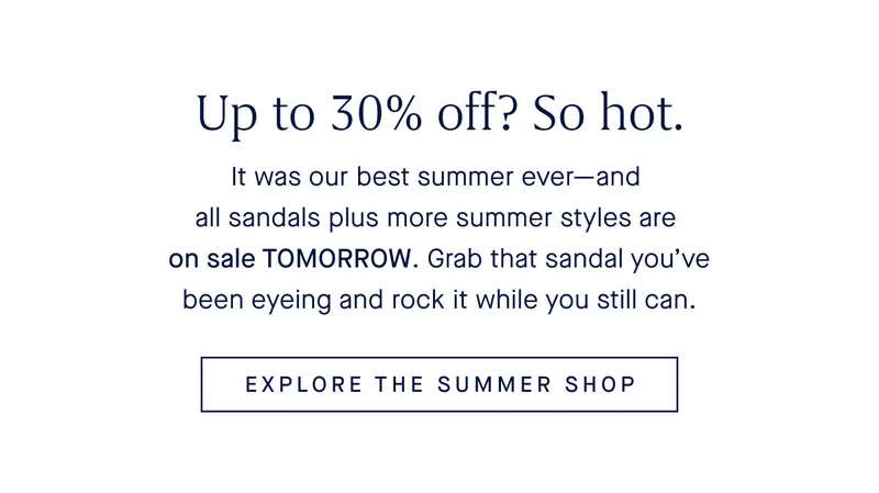 Up to 30% off? So hot. It was our best summer everβand all sandals plus more summer styles are on sale TOMORROW. Grab that sandal youβve been eyeing and rock it while you still can. EXPLORE THE SUMMER SHOP Up to 30% off? So hot. It was our best summer everβand all sandals plus more summer styles are on sale TOMORROW. Grab that sandal youβve been eyeing and rock it while you still can. EXPLORE THE SUMMER SHOP