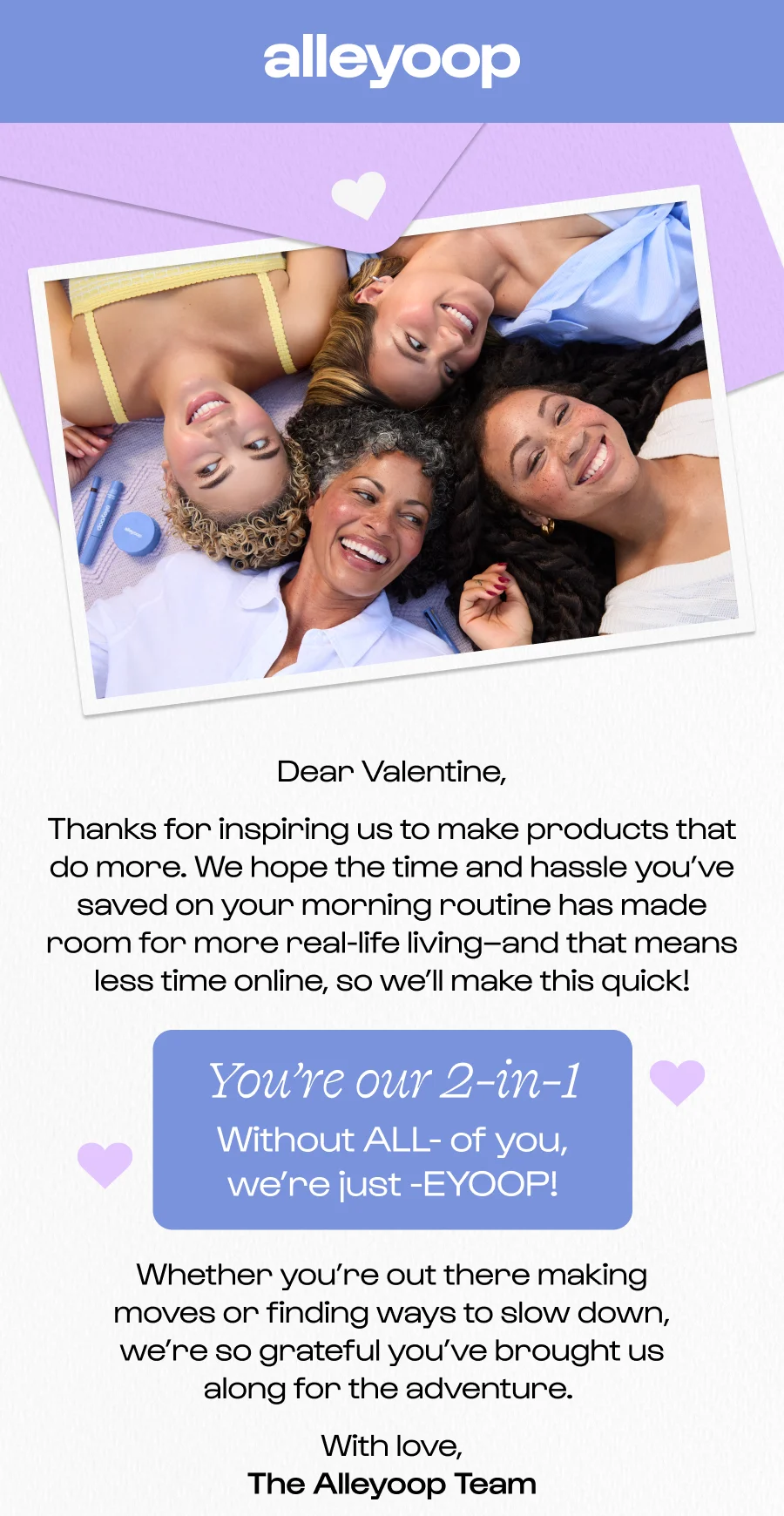 Dear Valentine, Thanks for inspiring us to make products that do more. We hope the time and hassle you’ve saved on your morning routine has made room for more real-life living–and that means less time online, so we’ll make this quick! You’re our 2-in-1 Without ALL- of you, we’re just -EYOOP!  Whether you’re out there making moves or finding ways to slow down, we’re so grateful you’ve brought us along for the adventure.&nbsp; With love, The Alleyoop Team
