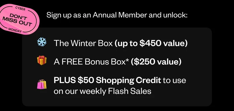 Sign up as an Annual Member and unlock: | The Winter Box (up to $450 value) | A FREE Bonus Box* ($250 value) | PLUS $50 Shopping Credit to use on our weekly Flash Sales