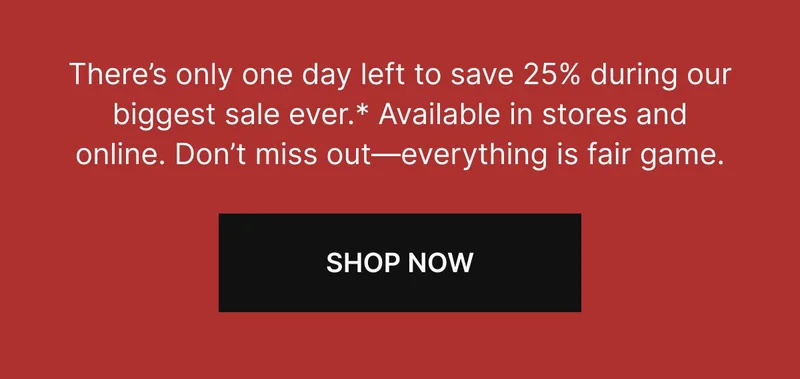 There’s only one day left to save 25% during our biggest sale ever.* Available in stores and online. Don’t miss out—everything is fair game. SHOP NOW
