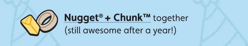 Nugget® + Chunk™ together (still awesome after a year!)