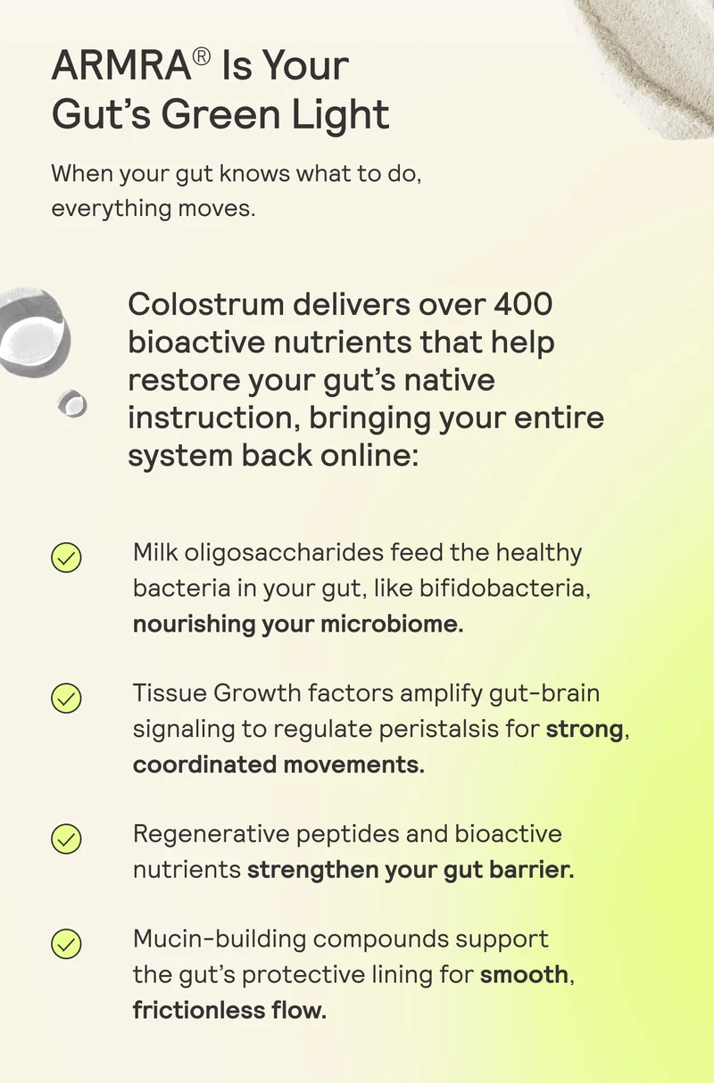 ARMRA® Is Your Gut’s Green Light When your gut knows what to do, everything moves. Colostrum delivers over 400 bioactive nutrients that help restore your gut’s native instruction, bringing your entire system back online: