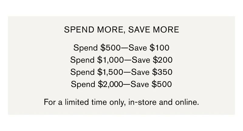 SPEND MORE, SAVE MORE | Spend $500—Save $100 Spend $1,000—Save $200 Spend $1,500—Save $350 Spend $2,000—Save $500 | For a limited time only, in-store and online.