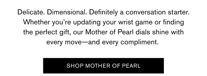 Delicate. Dimensional. Definitely a conversation starter. Whether you’re updating your wrist game or finding the perfect gift, our Mother of Pearl dials shine with every move—and every compliment. |  SHOP MOTHER OF PEARL