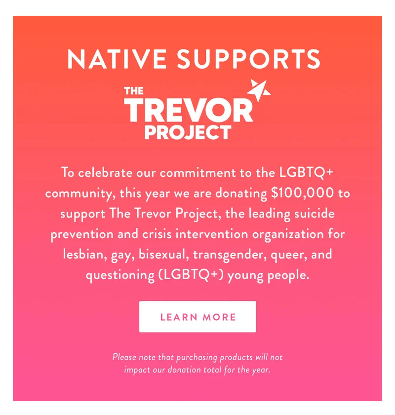 NATIVE SUPPORTS | To celebrate our commitment to the LGBTQ+ community, this year we are donating $100,000 to support The Trevor Project, the leading suicide prevention and crisis intervention organization for lesbian, gay, bisexual, transgender, queer, and questioning (LGBTQ+) young people. | LEARN MORE | Please note that purchasing products will not impact our donation total for the year.