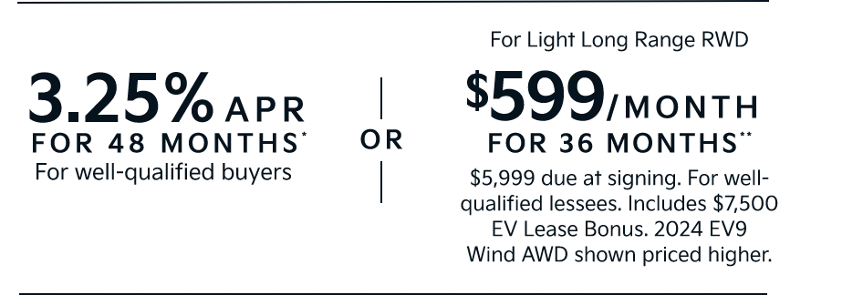 3.25% APR FOR 48 MONTHS* For well-qualified buyers | OR | For Light Long Range RWD $599/MONTH  FOR 36 MONTHS** $5,999 due at signing. For well-qualified lessees. Includes $7,500 EV Lease Bonus. 2024 EV9 Wind AWD shown priced higher.