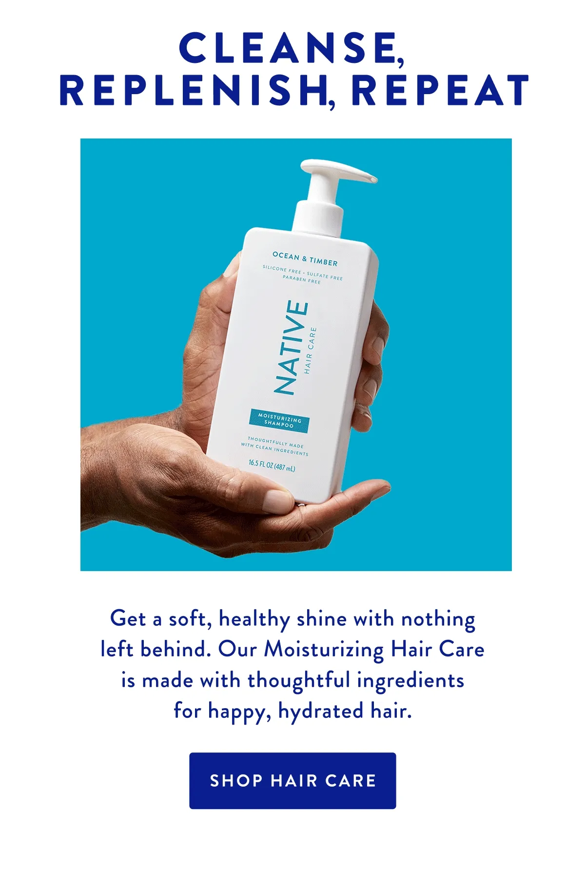 CLEANSE, REPLENISH, REPEAT | Get a soft, healthy shine with nothing left behind. Our Moisturizing Hair Care is made with thoughtful ingredients for happy, hydrated hair. | SHOP HAIR CARE