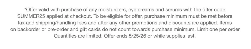 *Offer valid with purchase of any moisturizers, eye creams and serums with the offer code discount code applied at checkout. To be eligible for offer, purchase minimum must be met before tax and shipping/handling fees and after any other promotions and discounts are applied. Items on backorder or pre-order and gift cards do not count towards purchase minimum. Limit one per order. Quantities are limited. Offer ends 5/25/26 or while supplies last. *Offer valid with purchase of any moisturizers, eye creams and serums with the offer code discount code applied at checkout. To be eligible for offer, purchase minimum must be met before tax and shipping/handling fees and after any other promotions and discounts are applied. Items on backorder or pre-order and gift cards do not count towards purchase minimum. Limit one per order. Quantities are limited. Offer ends 5/25/26 or while supplies last.