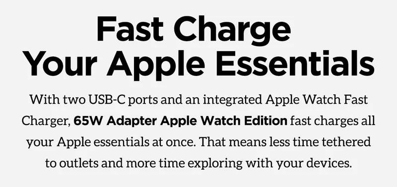Fast charge your Apple essentials with two USB-C ports and an integrated Apple Watch fast charger, 65W adapter Apple Watch edition fast charges all your Apple essentials at once. That means less time tethered to outlets and more time exploring with your devices.