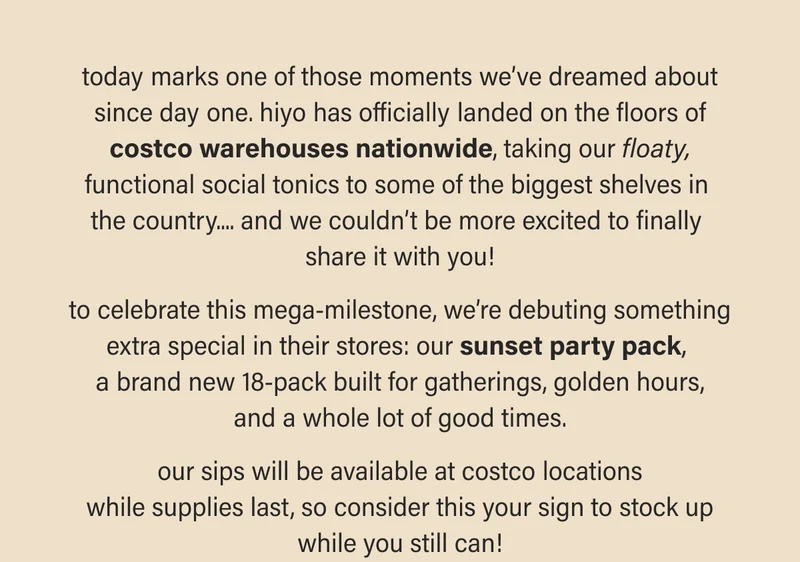 today marks one of those moments we’ll never forget... the hiyo team is elated to announce that our floaty, functional social tonics have landed on the floors at costco nationwide.  to celebrate this mega-milestone, we’re debuting something extra special in their stores: our sunset party pack,  a brand new 18-pack built for gatherings, golden hours, and a whole lot of good times.  our sips will be available while supplies last, so consider this your sign to stock up while you still can!