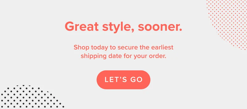 Great style, sooner. Shop today to secure the earliest shipping date for your order.