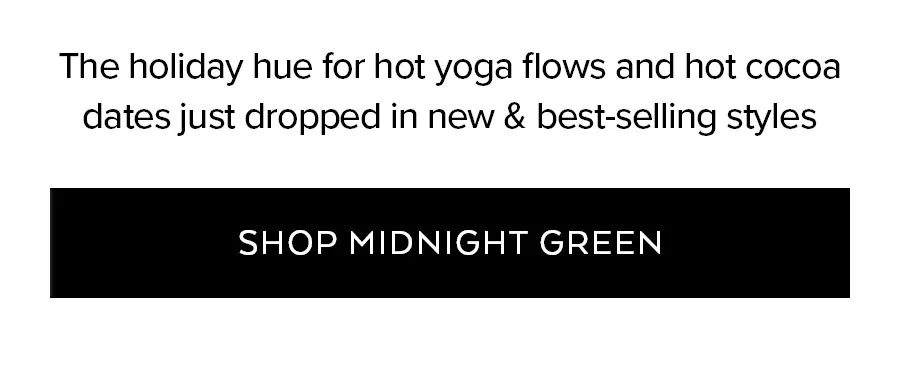 THE HOLIDAY HUE FOR HOT YOGA FLOWS AND HOT COCOA DATES JUST DROPPED IN NEW & BEST-SELLING STYLES SHOP MIDNIGHT GREEN.