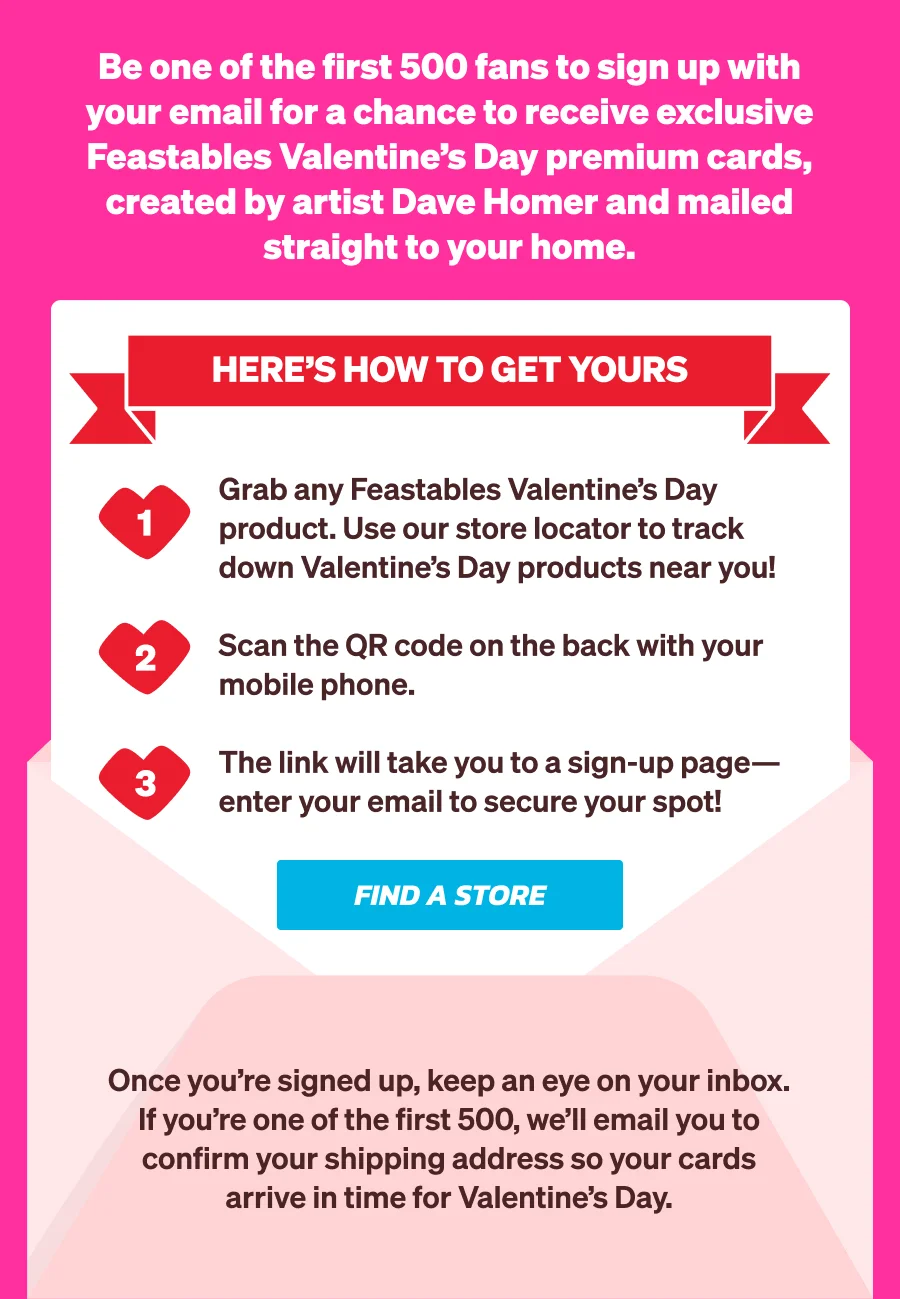 Be one of the first 500 fans to sign up with your email for a chance to receive exclusive Feastables Valentine’s Day premium cards, created by artist Dave Homer and mailed straight to your home.  Here’s how to get yours: Grab any Feastables Valentine’s Day product. Use our store locator to track down Valentine’s Day products near you!  Scan the QR code on the back with your mobile phone. The link will take you to a sign-up page—enter your email to secure your spot!  Once you’re signed up, keep an eye on your inbox. If you’re one of the first 500, we’ll email you to confirm your shipping address so your cards arrive in time for Valentine’s Day.