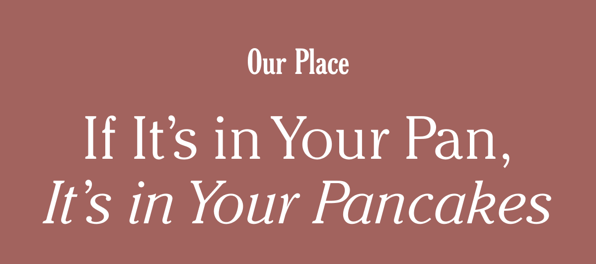 Our Place - If It's in Your Pan, It's in Your Pancakes