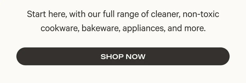 Start here, with our full range of cleaner, non-toxic cookware, bakeware, appliances, and more.