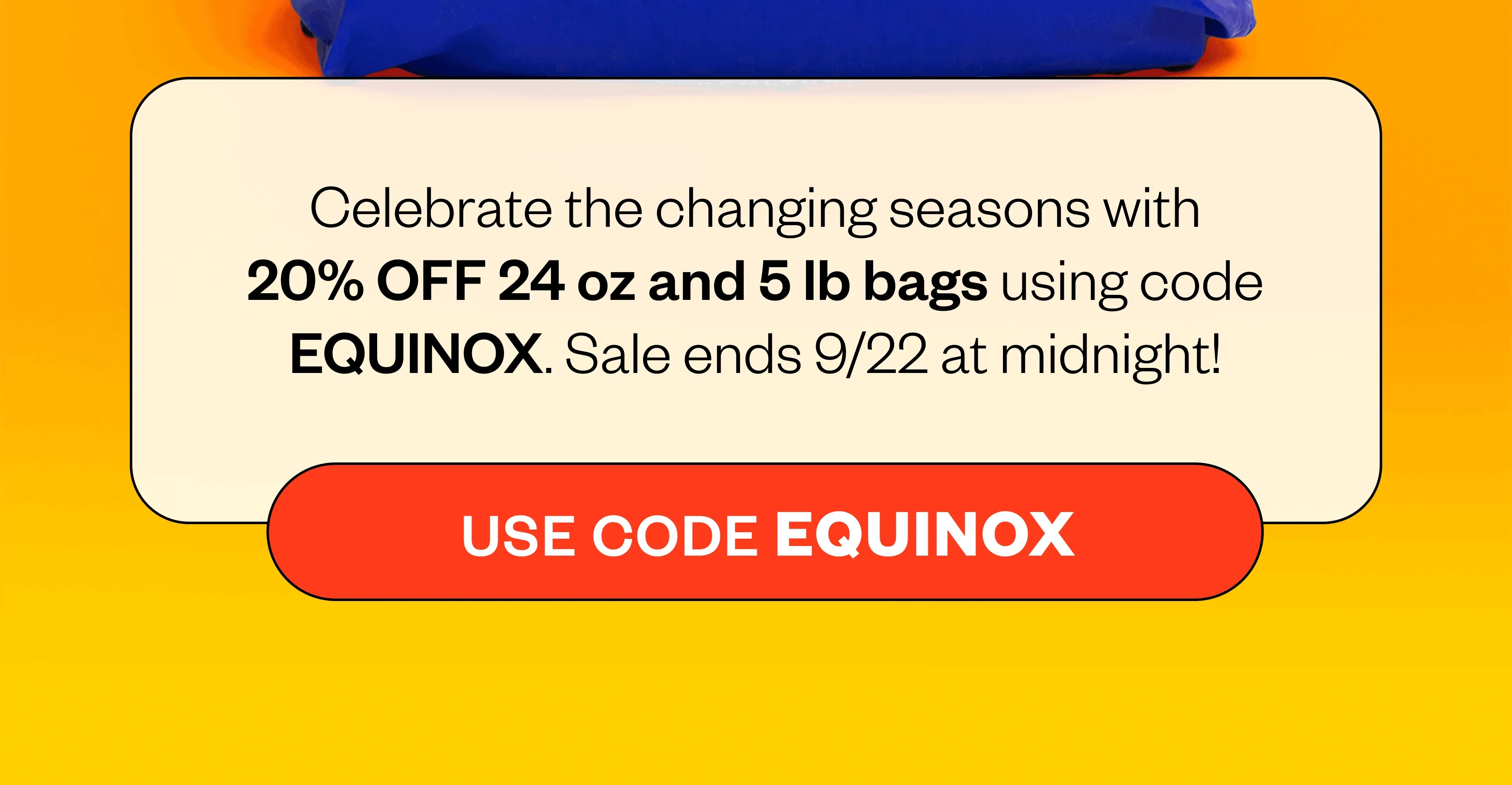 Celebrate the changing seasons with 20% OFF 24 oz and 5 lb bags using code EQUINOX. Sale ends 9/22 at midnight! CTA: EQUINOX Celebrate the changing seasons with 20% OFF 24 oz and 5 lb bags using code EQUINOX. Sale ends 9/22 at midnight! CTA: EQUINOX