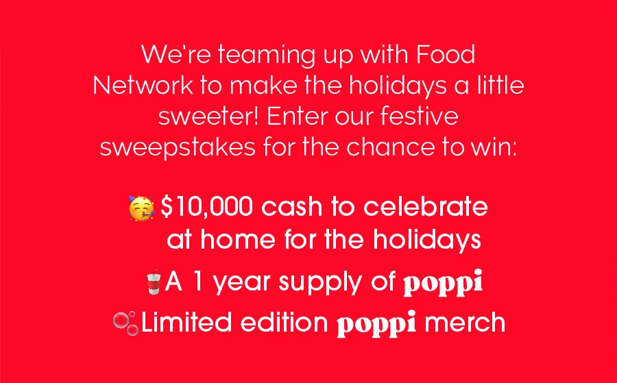 We're teaming up with Food Network to make holidays a little sweeter! Enter our festive sweepstakes for the chance to win: $10,000 cash to celebrate at home for the holidays A year supply of poppi Limted edition poppi merch
