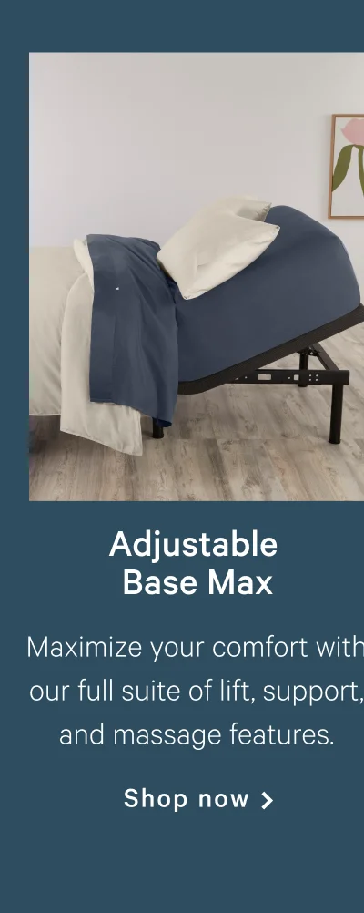 Adjustable Base Max >>  Maximize your comfort with our full suite of lift, support, and massage features. >>