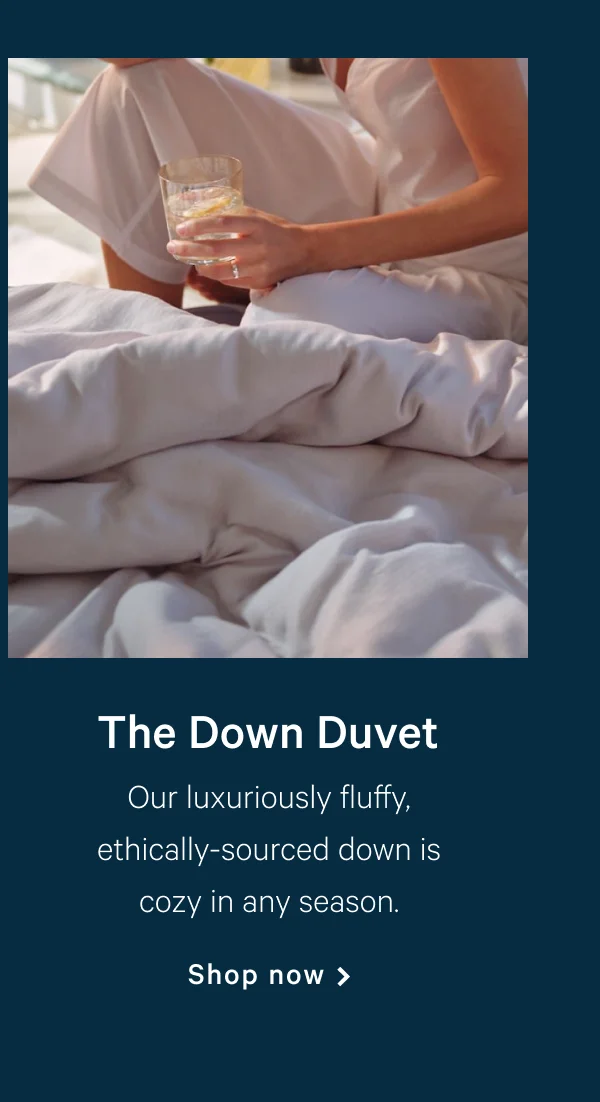 Down Duvet >> Our luxuriously fluffy, ethically-sourced down is cozy in any season. >> Shop now >>