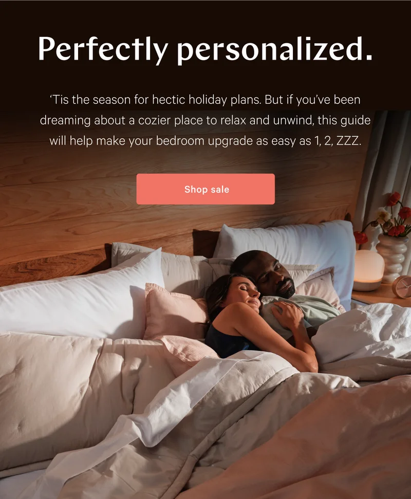 Perfectly personalized. >> ‘Tis the season for hectic holiday plans. But if you’ve been dreaming about a cozier place to relax and unwind, this guide will help make your bedroom upgrade as easy as 1, 2, ZZZ. >> Shop sale >>