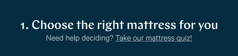 1. Choose the right mattress for you >> Need help deciding? Take our mattress quiz! >>