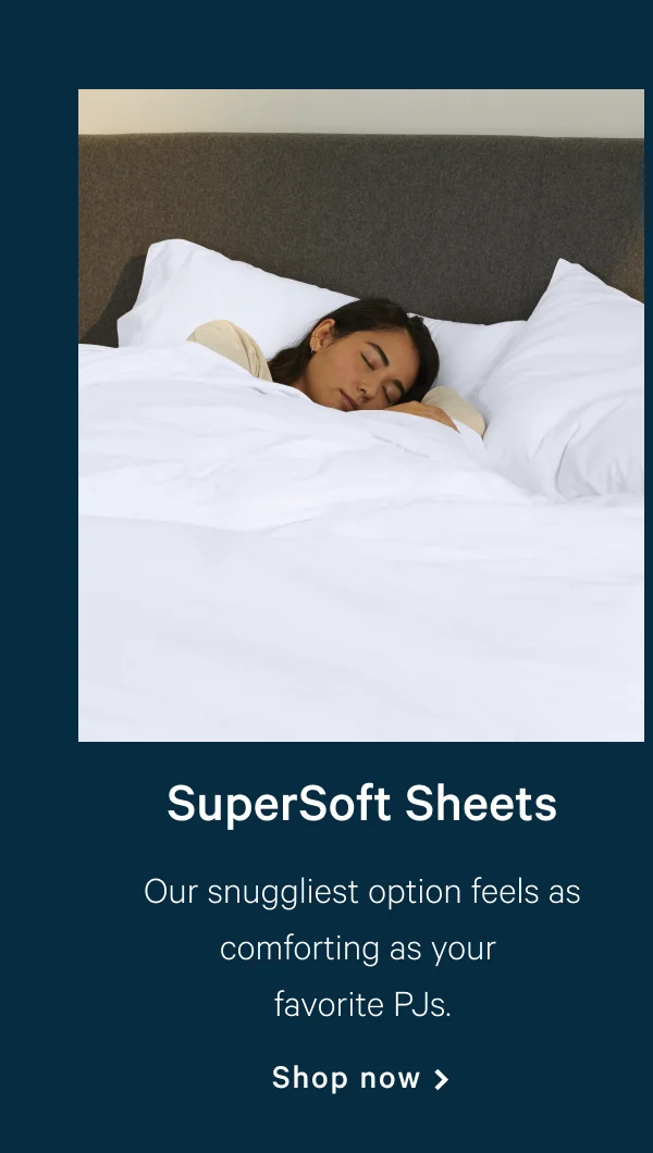 SuperSoft Sheets >> Our snuggliest option feels as comforting as your favorite PJs. >> Shop now >>