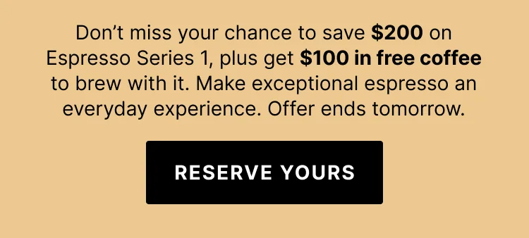 Don't miss your chance to save $200 on Espresso Series 1 plus get $100 in free coffee to brew with it. Make exceptional espresso an everyday experience. Offer ends tomorrow. Reserve yours.