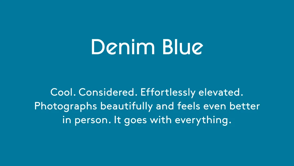 Denim Blue Cool. Considered. Effortlessly elevated. Photographs beautifully and feels even better in person. It goes with everything. Get Yours