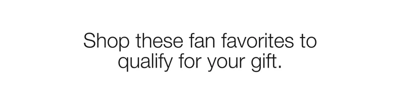 Shop these fan favorites to qualify for your gift.